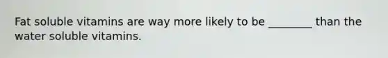 Fat soluble vitamins are way more likely to be ________ than the water soluble vitamins.