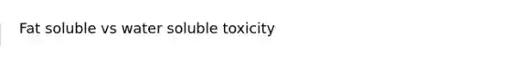 Fat soluble vs water soluble toxicity