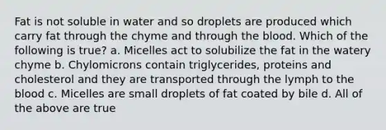 Fat is not soluble in water and so droplets are produced which carry fat through the chyme and through the blood. Which of the following is true? a. Micelles act to solubilize the fat in the watery chyme b. Chylomicrons contain triglycerides, proteins and cholesterol and they are transported through the lymph to the blood c. Micelles are small droplets of fat coated by bile d. All of the above are true