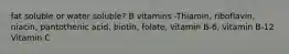 fat soluble or water soluble? B vitamins -Thiamin, riboflavin, niacin, pantothenic acid, biotin, folate, vitamin B-6, vitamin B-12 Vitamin C