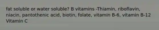 fat soluble or water soluble? B vitamins -Thiamin, riboflavin, niacin, pantothenic acid, biotin, folate, vitamin B-6, vitamin B-12 Vitamin C