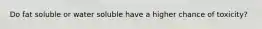 Do fat soluble or water soluble have a higher chance of toxicity?