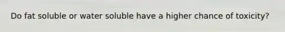 Do fat soluble or water soluble have a higher chance of toxicity?