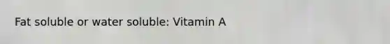 Fat soluble or water soluble: Vitamin A