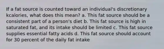 If a fat source is counted toward an individual's discretionary kcalories, what does this mean? a. This fat source should be a consistent part of a person's diet b. This fat source is high in saturated fat, and its intake should be limited c. This fat source supplies essential fatty acids d. This fat source should account for 30 percent of the daily fat intake