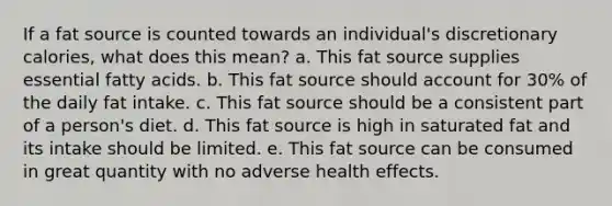 If a fat source is counted towards an individual's discretionary calories, what does this mean? a. This fat source supplies essential fatty acids. b. This fat source should account for 30% of the daily fat intake. c. This fat source should be a consistent part of a person's diet. d. This fat source is high in saturated fat and its intake should be limited. e. This fat source can be consumed in great quantity with no adverse health effects.