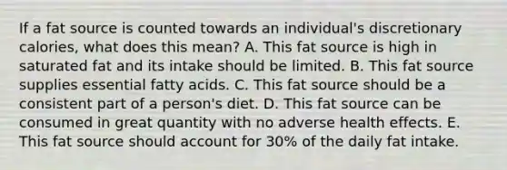 If a fat source is counted towards an individual's discretionary calories, what does this mean? A. This fat source is high in saturated fat and its intake should be limited. B. This fat source supplies essential fatty acids. C. This fat source should be a consistent part of a person's diet. D. This fat source can be consumed in great quantity with no adverse health effects. E. This fat source should account for 30% of the daily fat intake.