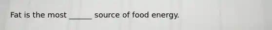 Fat is the most ______ source of food energy.