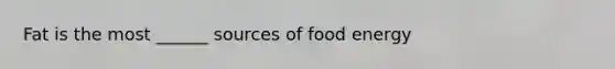 Fat is the most ______ sources of food energy