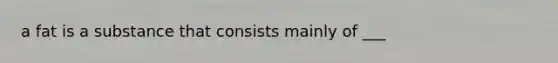 a fat is a substance that consists mainly of ___