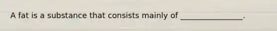 A fat is a substance that consists mainly of ________________.