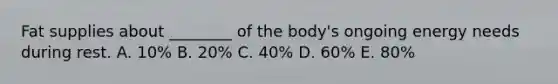 Fat supplies about ________ of the body's ongoing energy needs during rest. A. 10% B. 20% C. 40% D. 60% E. 80%