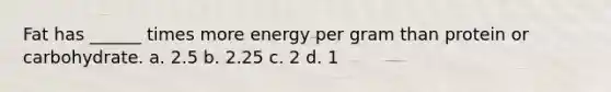 Fat has ______ times more energy per gram than protein or carbohydrate. a. 2.5 b. 2.25 c. 2 d. 1