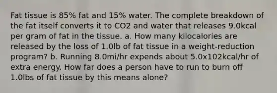 Fat tissue is 85% fat and 15% water. The complete breakdown of the fat itself converts it to CO2 and water that releases 9.0kcal per gram of fat in the tissue. a. How many kilocalories are released by the loss of 1.0lb of fat tissue in a weight-reduction program? b. Running 8.0mi/hr expends about 5.0x102kcal/hr of extra energy. How far does a person have to run to burn off 1.0lbs of fat tissue by this means alone?