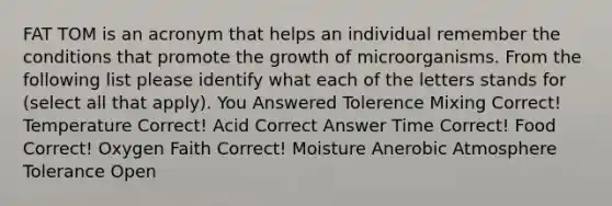 FAT TOM is an acronym that helps an individual remember the conditions that promote the growth of microorganisms. From the following list please identify what each of the letters stands for (select all that apply). You Answered Tolerence Mixing Correct! Temperature Correct! Acid Correct Answer Time Correct! Food Correct! Oxygen Faith Correct! Moisture Anerobic Atmosphere Tolerance Open