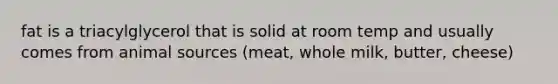 fat is a triacylglycerol that is solid at room temp and usually comes from animal sources (meat, whole milk, butter, cheese)