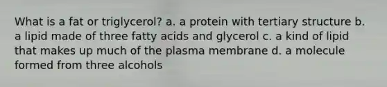 What is a fat or triglycerol? a. a protein with <a href='https://www.questionai.com/knowledge/kf06vGllnT-tertiary-structure' class='anchor-knowledge'>tertiary structure</a> b. a lipid made of three fatty acids and glycerol c. a kind of lipid that makes up much of the plasma membrane d. a molecule formed from three alcohols