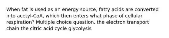 When fat is used as an energy source, fatty acids are converted into acetyl-CoA, which then enters what phase of <a href='https://www.questionai.com/knowledge/k1IqNYBAJw-cellular-respiration' class='anchor-knowledge'>cellular respiration</a>? Multiple choice question. <a href='https://www.questionai.com/knowledge/k57oGBr0HP-the-electron-transport-chain' class='anchor-knowledge'>the electron transport chain</a> the citric acid cycle glycolysis