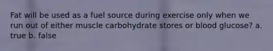 Fat will be used as a fuel source during exercise only when we run out of either muscle carbohydrate stores or blood glucose? a. true b. false