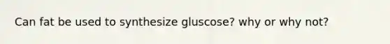 Can fat be used to synthesize gluscose? why or why not?