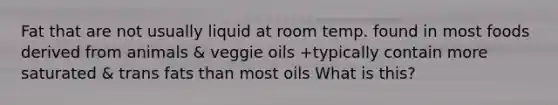 Fat that are not usually liquid at room temp. found in most foods derived from animals & veggie oils +typically contain more saturated & trans fats than most oils What is this?