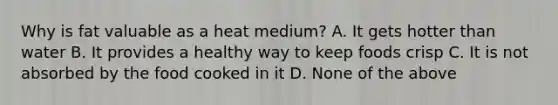 Why is fat valuable as a heat medium? A. It gets hotter than water B. It provides a healthy way to keep foods crisp C. It is not absorbed by the food cooked in it D. None of the above