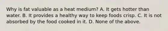 Why is fat valuable as a heat medium? A. It gets hotter than water. B. It provides a healthy way to keep foods crisp. C. It is not absorbed by the food cooked in it. D. None of the above.