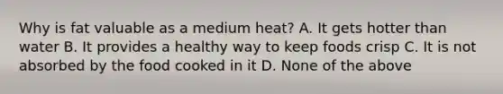 Why is fat valuable as a medium heat? A. It gets hotter than water B. It provides a healthy way to keep foods crisp C. It is not absorbed by the food cooked in it D. None of the above