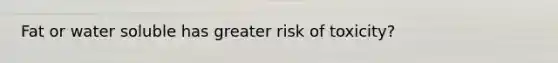 Fat or water soluble has greater risk of toxicity?