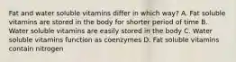 Fat and water soluble vitamins differ in which way? A. Fat soluble vitamins are stored in the body for shorter period of time B. Water soluble vitamins are easily stored in the body C. Water soluble vitamins function as coenzymes D. Fat soluble vitamins contain nitrogen