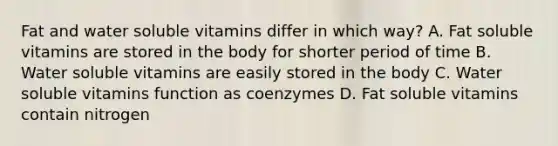 Fat and water soluble vitamins differ in which way? A. Fat soluble vitamins are stored in the body for shorter period of time B. Water soluble vitamins are easily stored in the body C. Water soluble vitamins function as coenzymes D. Fat soluble vitamins contain nitrogen