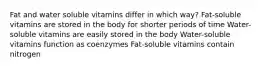 Fat and water soluble vitamins differ in which way? Fat-soluble vitamins are stored in the body for shorter periods of time Water-soluble vitamins are easily stored in the body Water-soluble vitamins function as coenzymes Fat-soluble vitamins contain nitrogen