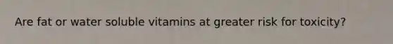 Are fat or water soluble vitamins at greater risk for toxicity?