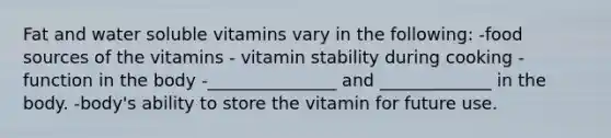 Fat and water soluble vitamins vary in the following: -food sources of the vitamins - vitamin stability during cooking -function in the body -_______________ and _____________ in the body. -body's ability to store the vitamin for future use.