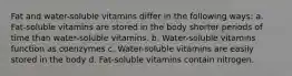 Fat and water-soluble vitamins differ in the following ways: a. Fat-soluble vitamins are stored in the body shorter periods of time than water-soluble vitamins. b. Water-soluble vitamins function as coenzymes c. Water-soluble vitamins are easily stored in the body d. Fat-soluble vitamins contain nitrogen.