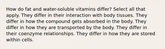 How do fat and water-soluble vitamins differ? Select all that apply. They differ in their interaction with body tissues. They differ in how the compound gets absorbed in the body. They differ in how they are transported by the body. They differ in their coenzyme relationships. They differ in how they are stored within cells.