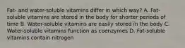 Fat- and water-soluble vitamins differ in which way? A. Fat-soluble vitamins are stored in the body for shorter periods of time B. Water-soluble vitamins are easily stored in the body C. Water-soluble vitamins function as coenzymes D. Fat-soluble vitamins contain nitrogen