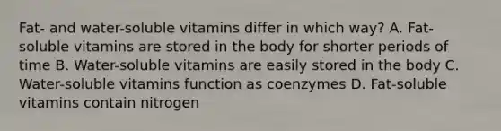 Fat- and water-soluble vitamins differ in which way? A. Fat-soluble vitamins are stored in the body for shorter periods of time B. Water-soluble vitamins are easily stored in the body C. Water-soluble vitamins function as coenzymes D. Fat-soluble vitamins contain nitrogen