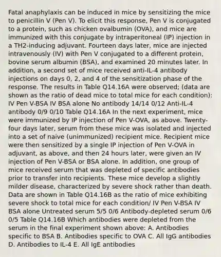 Fatal anaphylaxis can be induced in mice by sensitizing the mice to penicillin V (Pen V). To elicit this response, Pen V is conjugated to a protein, such as chicken ovalbumin (OVA), and mice are immunized with this conjugate by intraperitoneal (IP) injection in a TH2-inducing adjuvant. Fourteen days later, mice are injected intravenously (IV) with Pen V conjugated to a different protein, bovine serum albumin (BSA), and examined 20 minutes later. In addition, a second set of mice received anti-IL-4 antibody injections on days 0, 2, and 4 of the sensitization phase of the response. The results in Table Q14.16A were observed; (data are shown as the ratio of dead mice to total mice for each condition): IV Pen V-BSA IV BSA alone No antibody 14/14 0/12 Anti-IL-4 antibody 0/9 0/10 Table Q14.16A In the next experiment, mice were immunized by IP injection of Pen V-OVA, as above. Twenty-four days later, serum from these mice was isolated and injected into a set of naive (unimmunized) recipient mice. Recipient mice were then sensitized by a single IP injection of Pen V-OVA in adjuvant, as above, and then 24 hours later, were given an IV injection of Pen V-BSA or BSA alone. In addition, one group of mice received serum that was depleted of specific antibodies prior to transfer into recipients. These mice develop a slightly milder disease, characterized by severe shock rather than death. Data are shown in Table Q14.16B as the ratio of mice exhibiting severe shock to total mice for each condition/ IV Pen V-BSA IV BSA alone Untreated serum 5/5 0/6 Antibody-depleted serum 0/6 0/5 Table Q14.16B Which antibodies were depleted from the serum in the final experiment shown above: A. Antibodies specific to BSA B. Antibodies specific to OVA C. All IgG antibodies D. Antibodies to IL-4 E. All IgE antibodies