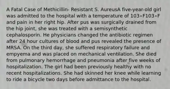 A Fatal Case of Methicillin- Resistant S. AureusA five-year-old girl was admitted to the hospital with a temperature of 103∘F103∘F and pain in her right hip. After pus was surgically drained from the hip joint, she was treated with a semisynthetic cephalosporin. He physicians changed the antibiotic regimen after 24 hour cultures of blood and pus revealed the presence of MRSA. On the third day, she suffered respiratory failure and empyema and was placed on mechanical ventilation. She died from pulmonary hemorrhage and pneumonia after five weeks of hospitalization. The girl had been previously healthy with no recent hospitalizations. She had skinned her knee while learning to ride a bicycle two days before admittance to the hospital.