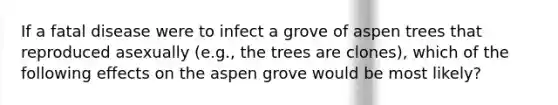 If a fatal disease were to infect a grove of aspen trees that reproduced asexually (e.g., the trees are clones), which of the following effects on the aspen grove would be most likely?