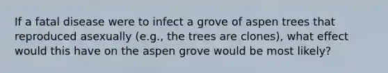 If a fatal disease were to infect a grove of aspen trees that reproduced asexually (e.g., the trees are clones), what effect would this have on the aspen grove would be most likely?