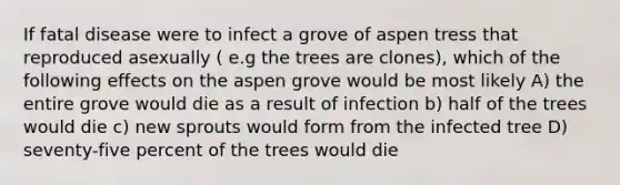 If fatal disease were to infect a grove of aspen tress that reproduced asexually ( e.g the trees are clones), which of the following effects on the aspen grove would be most likely A) the entire grove would die as a result of infection b) half of the trees would die c) new sprouts would form from the infected tree D) seventy-five percent of the trees would die