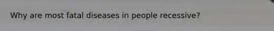 Why are most fatal diseases in people recessive?