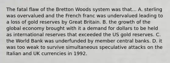 The fatal flaw of the Bretton Woods system was that... A. sterling was overvalued and the French franc was undervalued leading to a loss of gold reserves by Great Britain. B. the growth of the global economy brought with it a demand for dollars to be held as international reserves that exceeded the US gold reserves. C. the World Bank was underfunded by member central banks. D. it was too weak to survive simultaneous speculative attacks on the Italian and UK currencies in 1992.