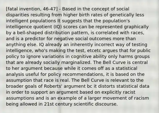 [fatal invention, 46-47] - Based in the concept of social disparities resulting from higher birth rates of genetically less intelligent populations It suggests that the population's intelligence quotient (IQ) scores can be represented graphically by a bell-shaped distribution pattern, is correlated with races, and is a predictor for negative social outcomes more than anything else. IQ already an inherently incorrect way of testing intelligence, who's making the test, etcetc argues that for public policy to ignore variations in cognitive ability only harms groups that are already socially marginalized. The Bell Curve is central to her argument because while it comes off as a statistical analysis useful for policy recommendations, it is based on the assumption that race is real. The Bell Curve is relevant to the broader goals of Roberts' argument bc it distorts statistical data in order to support an argument based on explicitly racist assumptions and is an example of a larger movement of racism being allowed in 21st century scientific discourse.