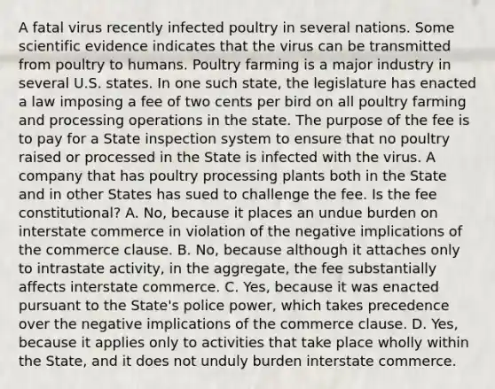 A fatal virus recently infected poultry in several nations. Some scientific evidence indicates that the virus can be transmitted from poultry to humans. Poultry farming is a major industry in several U.S. states. In one such state, the legislature has enacted a law imposing a fee of two cents per bird on all poultry farming and processing operations in the state. The purpose of the fee is to pay for a State inspection system to ensure that no poultry raised or processed in the State is infected with the virus. A company that has poultry processing plants both in the State and in other States has sued to challenge the fee. Is the fee constitutional? A. No, because it places an undue burden on interstate commerce in violation of the negative implications of the commerce clause. B. No, because although it attaches only to intrastate activity, in the aggregate, the fee substantially affects interstate commerce. C. Yes, because it was enacted pursuant to the State's police power, which takes precedence over the negative implications of the commerce clause. D. Yes, because it applies only to activities that take place wholly within the State, and it does not unduly burden interstate commerce.