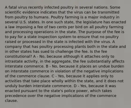 A fatal virus recently infected poultry in several nations. Some scientific evidence indicates that the virus can be transmitted from poultry to humans. Poultry farming is a major industry in several U.S. states. In one such state, the legislature has enacted a law imposing a fee of two cents per bird on all poultry farming and processing operations in the state. The purpose of the fee is to pay for a state inspection system to ensure that no poultry raised or processed in the state is infected with the virus. A company that has poultry processing plants both in the state and in other states has sued to challenge the fee. Is the fee constitutional? A - No, because although it attaches only to intrastate activity, in the aggregate, the fee substantially affects interstate commerce. B - No, because it places an undue burden on interstate commerce in violation of the negative implications of the commerce clause. C - Yes, because it applies only to activities that take place wholly within the state, and it does not unduly burden interstate commerce. D - Yes, because it was enacted pursuant to the state's police power, which takes precedence over the negative implications of the commerce clause.