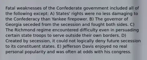 Fatal weaknesses of the Confederate government included all of the following except: A) States' rights were no less damaging to the Confederacy than Yankee firepower. B) The governor of Georgia seceded from the secession and fought both sides. C) The Richmond regime encountered difficulty even in persuading certain state troops to serve outside their own borders. D) Created by secession, it could not logically deny future secession to its constituent states. E) Jefferson Davis enjoyed no real personal popularity and was often at odds with his congress.