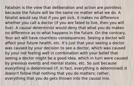 Fatalism is the view that deliberation and action are pointless because the future will be the same no matter what we do. A fatalist would say that if you get sick, it makes no difference whether you call a doctor (if you are fated to live, then you will live). A causal determinist would deny that what you do makes no difference as to what happens in the future. On the contrary, Your act will have countless consequences. Seeing a doctor will affect your future health, etc. It's just that your seeing a doctor was caused by your decision to see a doctor, which was caused by your not feeling well in combination with your belief that seeing a doctor might be a good idea, which in turn were caused by previous events and mental states, etc. So just because everything is determined (if, in fact, everything is determined) it doesn't follow that nothing that you do matters; rather, everything that you do gets thrown into the causal mix.